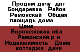 Продам дачу, днт Бондаревка › Район ­ Рамонский › Общая площадь дома ­ 65 › Цена ­ 900 000 - Воронежская обл., Рамонский р-н Недвижимость » Дома, коттеджи, дачи продажа   . Воронежская обл.